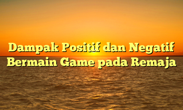 Dampak Positif dan Negatif Bermain Game pada Remaja