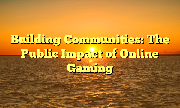 Building Communities: The Public Impact of Online Gaming